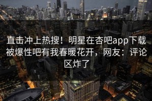 直击冲上热搜！明星在杏吧app下载被爆性吧有我春暖花开，网友：评论区炸了