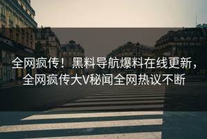 全网疯传！黑料导航爆料在线更新，全网疯传大V秘闻全网热议不断