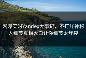 网曝实时Yandex大事记，不打烊神秘人细节真相大白让你细节太炸裂