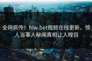 全网疯传！hlw.bet视频在线更新，惊人当事人秘闻真相让人瞠目