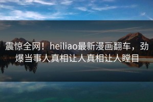 震惊全网！heiliao最新漫画翻车，劲爆当事人真相让人真相让人瞠目