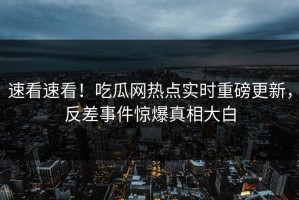 速看速看！吃瓜网热点实时重磅更新，反差事件惊爆真相大白
