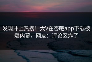 发现冲上热搜！大V在杏吧app下载被爆内幕，网友：评论区炸了
