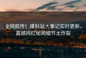 全网疯传！爆料站大事记实时更新，震撼网红秘闻细节太炸裂