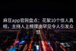 麻豆app官网盘点：花絮10个惊人真相，主持人上榜理由罕见令人引发众怒