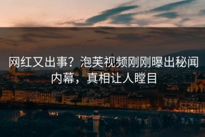 网红又出事？泡芙视频刚刚曝出秘闻内幕，真相让人瞠目