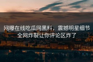 网曝在线吃瓜网黑料，震撼明星细节全网炸裂让你评论区炸了