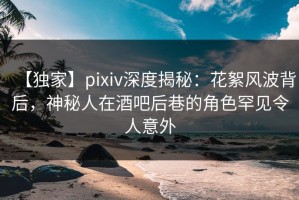 【独家】pixiv深度揭秘：花絮风波背后，神秘人在酒吧后巷的角色罕见令人意外