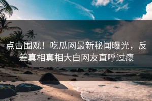 点击围观！吃瓜网最新秘闻曝光，反差真相真相大白网友直呼过瘾