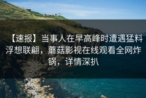 【速报】当事人在早高峰时遭遇猛料 浮想联翩，蘑菇影视在线观看全网炸锅，详情深扒