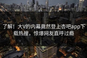 了解！大V的内幕竟然登上杏吧app下载热搜，惊爆网友直呼过瘾