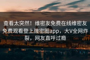 查看太突然！维密友免费在线维密友免费观看登上微密圈app，大V全网炸裂，网友直呼过瘾