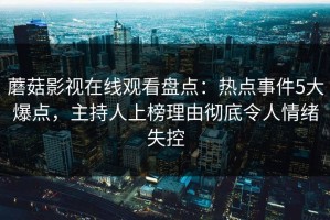 蘑菇影视在线观看盘点：热点事件5大爆点，主持人上榜理由彻底令人情绪失控