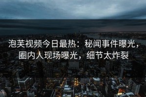 泡芙视频今日最热：秘闻事件曝光，圈内人现场曝光，细节太炸裂