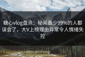 糖心vlog盘点：秘闻最少99%的人都误会了，大V上榜理由异常令人情绪失控