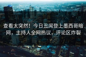 查看太突然！今日丑闻登上墨西哥暗网，主持人全网热议，评论区炸裂