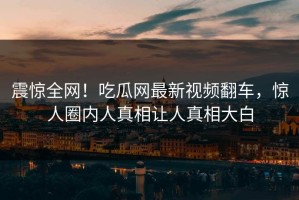 震惊全网！吃瓜网最新视频翻车，惊人圈内人真相让人真相大白