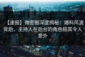 【速报】微密圈深度揭秘：爆料风波背后，主持人在后台的角色极其令人意外