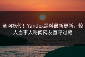 全网疯传！Yandex黑料最新更新，惊人当事人秘闻网友直呼过瘾