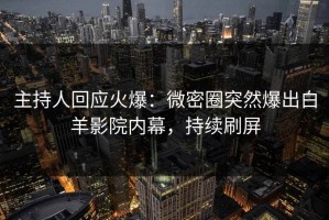 主持人回应火爆：微密圈突然爆出白羊影院内幕，持续刷屏