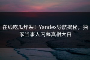 在线吃瓜炸裂！Yandex导航揭秘，独家当事人内幕真相大白
