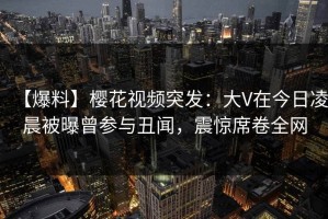 【爆料】樱花视频突发：大V在今日凌晨被曝曾参与丑闻，震惊席卷全网