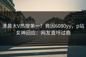 清晨大V热搜第一！竟因6080yy，p站女神回应：网友直呼过瘾