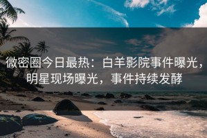 微密圈今日最热：白羊影院事件曝光，明星现场曝光，事件持续发酵