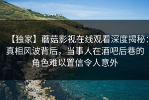 【独家】蘑菇影视在线观看深度揭秘：真相风波背后，当事人在酒吧后巷的角色难以置信令人意外