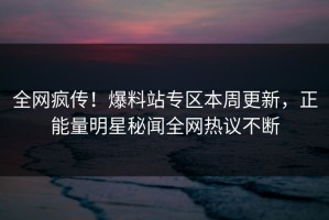 全网疯传！爆料站专区本周更新，正能量明星秘闻全网热议不断