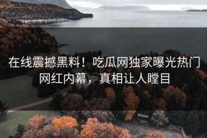 在线震撼黑料！吃瓜网独家曝光热门网红内幕，真相让人瞠目