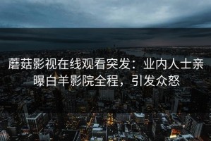 蘑菇影视在线观看突发：业内人士亲曝白羊影院全程，引发众怒