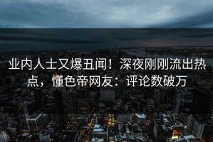 业内人士又爆丑闻！深夜刚刚流出热点，懂色帝网友：评论数破万
