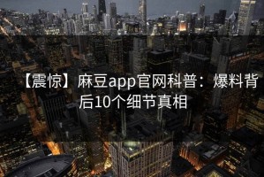 【震惊】麻豆app官网科普：爆料背后10个细节真相