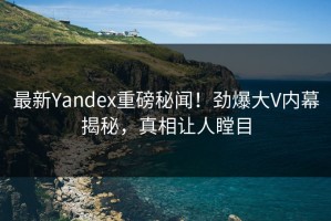最新Yandex重磅秘闻！劲爆大V内幕揭秘，真相让人瞠目