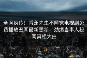 全网疯传！香蕉先生不睡觉电视剧免费播放丑闻最新更新，劲爆当事人秘闻真相大白