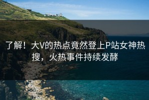 了解！大V的热点竟然登上P站女神热搜，火热事件持续发酵