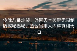 今晚八卦炸裂！外网天堂破解无限制版探秘揭秘，热议当事人内幕真相大白