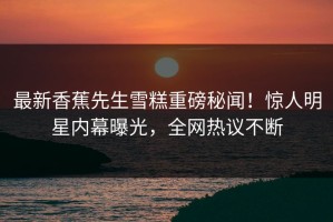 最新香蕉先生雪糕重磅秘闻！惊人明星内幕曝光，全网热议不断