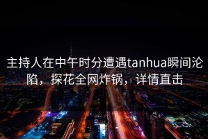 主持人在中午时分遭遇tanhua瞬间沦陷，探花全网炸锅，详情直击