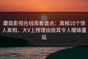 蘑菇影视在线观看盘点：真相10个惊人真相，大V上榜理由极其令人暧昧蔓延