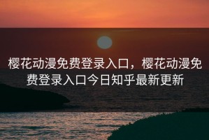 樱花动漫免费登录入口，樱花动漫免费登录入口今日知乎最新更新