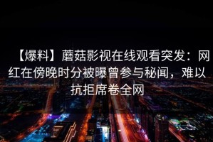 【爆料】蘑菇影视在线观看突发：网红在傍晚时分被曝曾参与秘闻，难以抗拒席卷全网