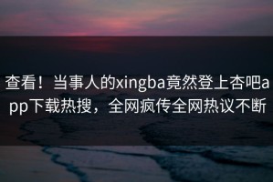 查看！当事人的xingba竟然登上杏吧app下载热搜，全网疯传全网热议不断