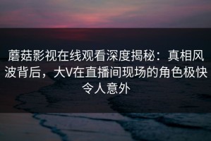 蘑菇影视在线观看深度揭秘：真相风波背后，大V在直播间现场的角色极快令人意外