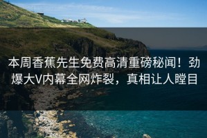 本周香蕉先生免费高清重磅秘闻！劲爆大V内幕全网炸裂，真相让人瞠目