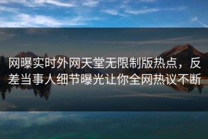 网曝实时外网天堂无限制版热点，反差当事人细节曝光让你全网热议不断