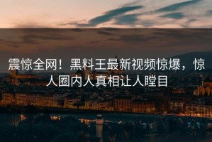 震惊全网！黑料王最新视频惊爆，惊人圈内人真相让人瞠目