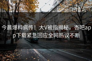 今晨爆料疯传！大V被指揭秘，杏吧app下载紧急回应全网热议不断