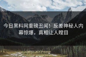 今日黑料网重磅丑闻！反差神秘人内幕惊爆，真相让人瞠目